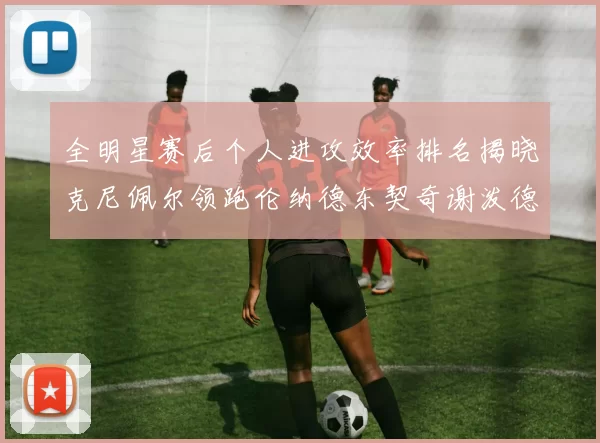 全明星赛后个人进攻效率排名揭晓克尼佩尔领跑伦纳德东契奇谢泼德紧随其后