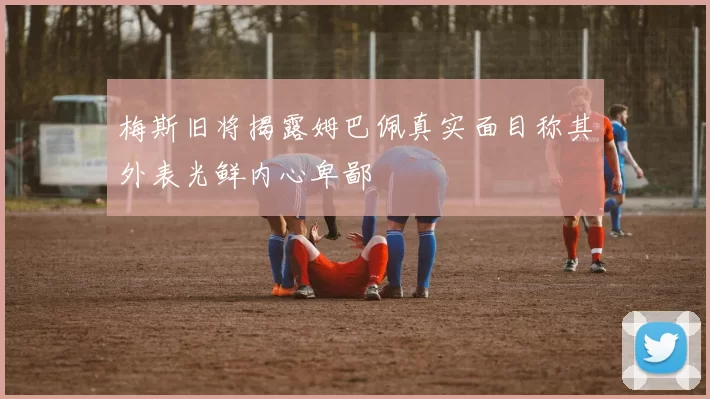 梅斯旧将揭露姆巴佩真实面目称其外表光鲜内心卑鄙