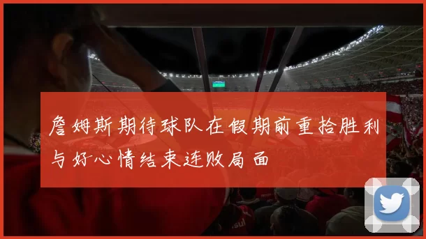 詹姆斯期待球队在假期前重拾胜利与好心情结束连败局面