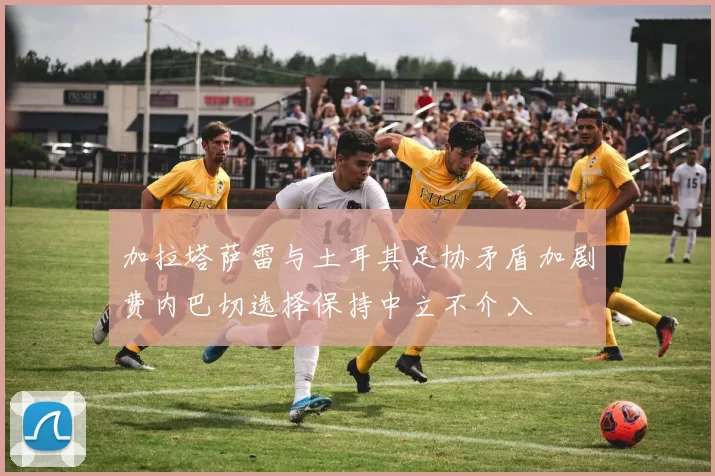 加拉塔萨雷与土耳其足协矛盾加剧费内巴切选择保持中立不介入
