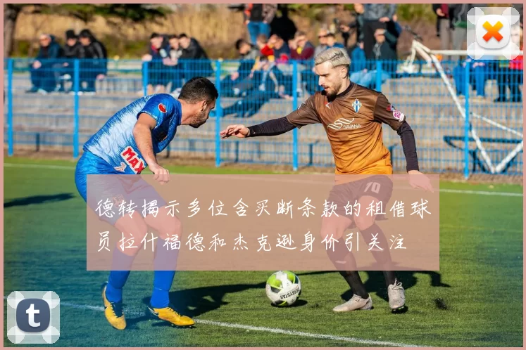 德转揭示多位含买断条款的租借球员拉什福德和杰克逊身价引关注