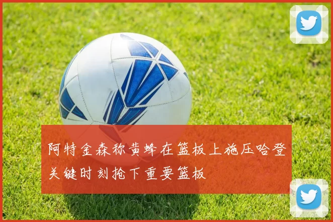 阿特金森称黄蜂在篮板上施压哈登关键时刻抢下重要篮板