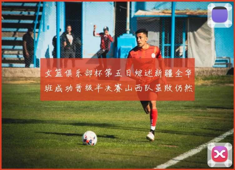 女篮俱乐部杯第五日综述新疆全华班成功晋级半决赛山西队虽败仍然晋级