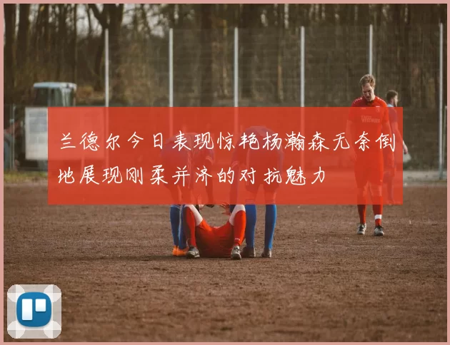 兰德尔今日表现惊艳杨瀚森无奈倒地展现刚柔并济的对抗魅力