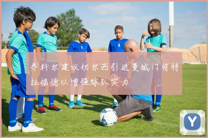 乔科尔建议切尔西引进曼城门将特拉福德以增强球队实力