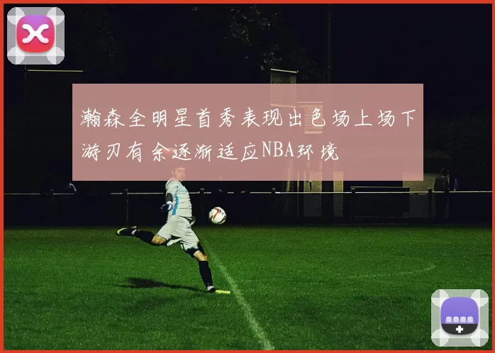 瀚森全明星首秀表现出色场上场下游刃有余逐渐适应NBA环境