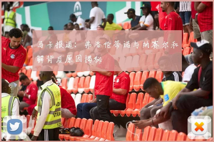 马卡报道：弗洛伦蒂诺与纳赛尔和解背后原因揭秘