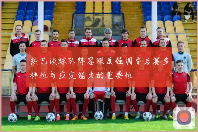 热巴谈球队阵容深度强调季后赛多样性与应变能力的重要性