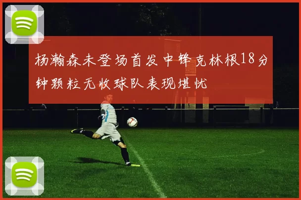 杨瀚森未登场首发中锋克林根18分钟颗粒无收球队表现堪忧