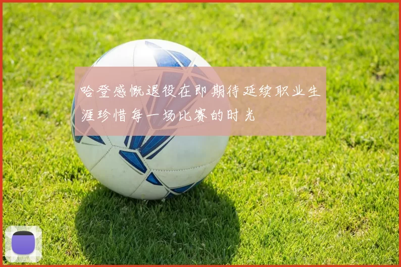 哈登感慨退役在即期待延续职业生涯珍惜每一场比赛的时光