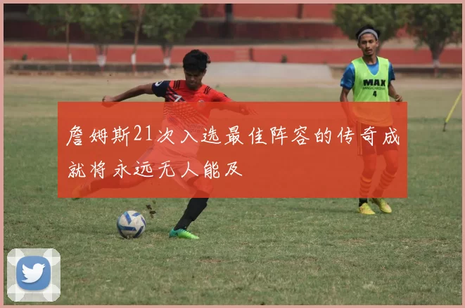 詹姆斯21次入选最佳阵容的传奇成就将永远无人能及