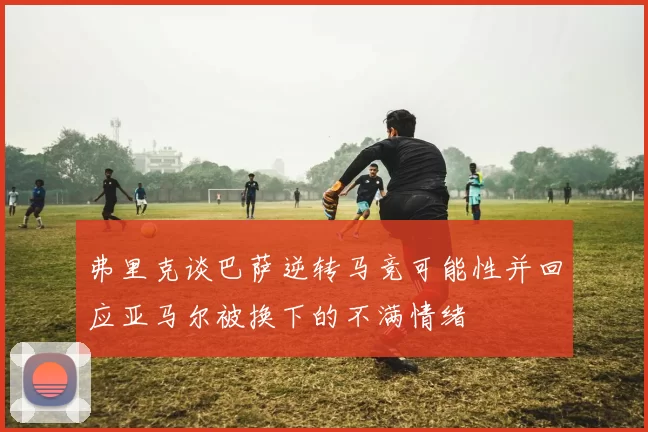 弗里克谈巴萨逆转马竞可能性并回应亚马尔被换下的不满情绪