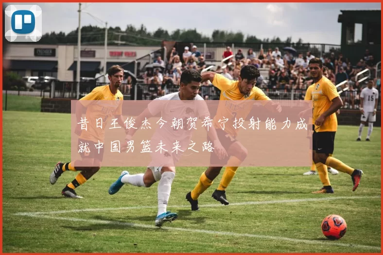 昔日王俊杰今朝贺希宁投射能力成就中国男篮未来之路
