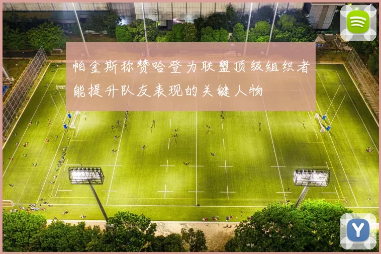 帕金斯称赞哈登为联盟顶级组织者能提升队友表现的关键人物
