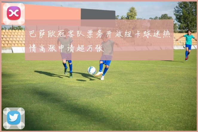 巴萨欧冠客队票务开放纽卡球迷热情高涨申请超万张