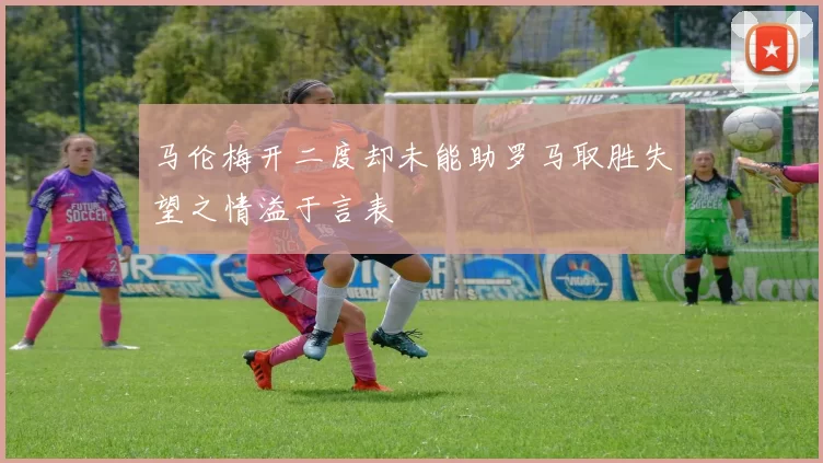 马伦梅开二度却未能助罗马取胜失望之情溢于言表