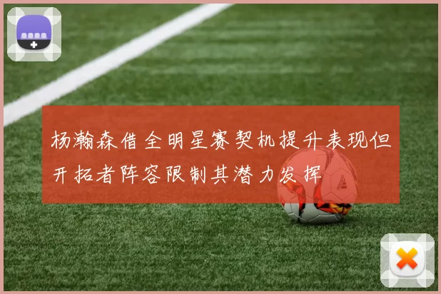 杨瀚森借全明星赛契机提升表现但开拓者阵容限制其潜力发挥
