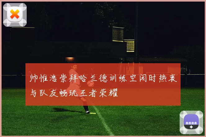 帅惟浩崇拜哈兰德训练空闲时热衷与队友畅玩王者荣耀